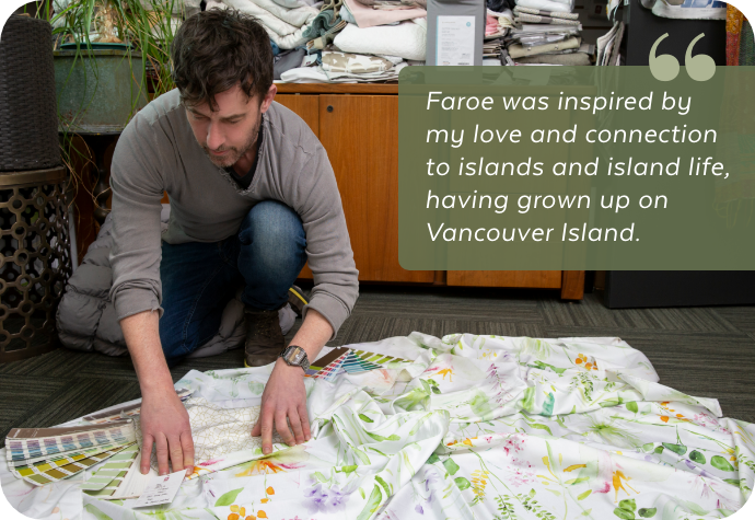 "Faroe was inspired by my love and connection to islands and island life, having grown up on Vancouver Island." "Faroe was inspired by my love and connection to islands and island life, having grown up on Vancouver Island."